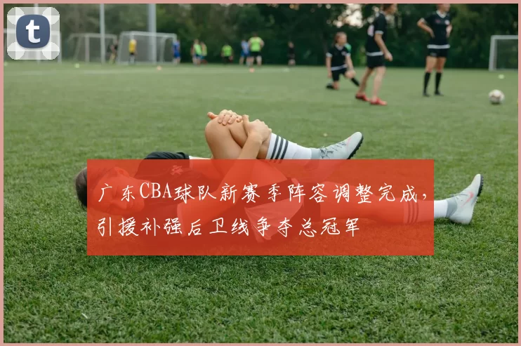 广东CBA球队新赛季阵容调整完成,引援补强后卫线争夺总冠军